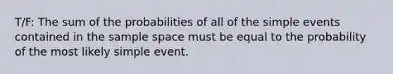 T/F: The sum of the probabilities of all of the simple events contained in the <a href='https://www.questionai.com/knowledge/k4oB79IcE3-sample-space' class='anchor-knowledge'>sample space</a> must be equal to the probability of the most likely simple event.