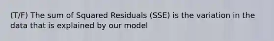 (T/F) The sum of Squared Residuals (SSE) is the variation in the data that is explained by our model