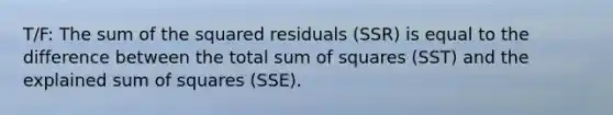 T/F: The sum of the squared residuals (SSR) is equal to the difference between the total sum of squares (SST) and the explained sum of squares (SSE).