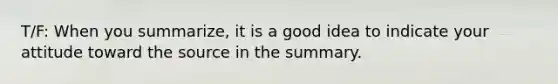 T/F: When you summarize, it is a good idea to indicate your attitude toward the source in the summary.