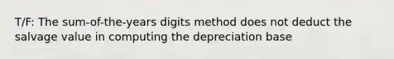 T/F: The sum-of-the-years digits method does not deduct the salvage value in computing the depreciation base