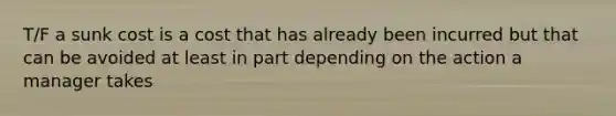 T/F a sunk cost is a cost that has already been incurred but that can be avoided at least in part depending on the action a manager takes