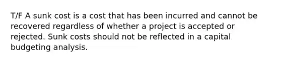 T/F A sunk cost is a cost that has been incurred and cannot be recovered regardless of whether a project is accepted or rejected. Sunk costs should not be reflected in a capital budgeting analysis.