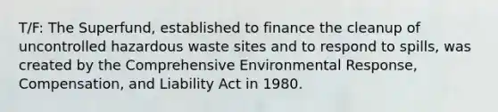 T/F: The Superfund, established to finance the cleanup of uncontrolled <a href='https://www.questionai.com/knowledge/k73eEgdRsn-hazardous-waste' class='anchor-knowledge'>hazardous waste</a> sites and to respond to spills, was created by the Comprehensive Environmental Response, Compensation, and Liability Act in 1980.