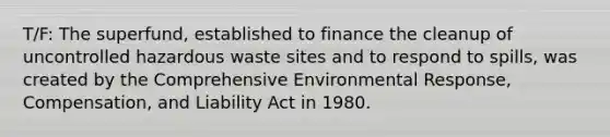 T/F: The superfund, established to finance the cleanup of uncontrolled hazardous waste sites and to respond to spills, was created by the Comprehensive Environmental Response, Compensation, and Liability Act in 1980.