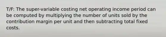 T/F: The super-variable costing net operating income period can be computed by multiplying the number of units sold by the contribution margin per unit and then subtracting total fixed costs.