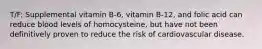 T/F: Supplemental vitamin B-6, vitamin B-12, and folic acid can reduce blood levels of homocysteine, but have not been definitively proven to reduce the risk of cardiovascular disease.