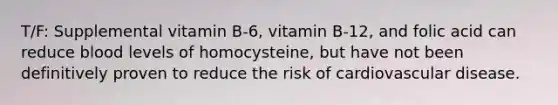 T/F: Supplemental vitamin B-6, vitamin B-12, and folic acid can reduce blood levels of homocysteine, but have not been definitively proven to reduce the risk of cardiovascular disease.