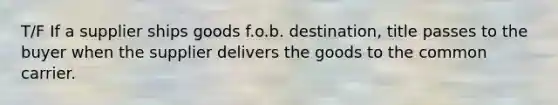 T/F If a supplier ships goods f.o.b. destination, title passes to the buyer when the supplier delivers the goods to the common carrier.