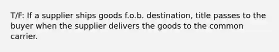 T/F: If a supplier ships goods f.o.b. destination, title passes to the buyer when the supplier delivers the goods to the common carrier.