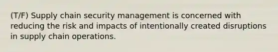 (T/F) Supply chain security management is concerned with reducing the risk and impacts of intentionally created disruptions in supply chain operations.