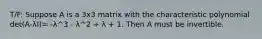 T/F: Suppose A is a 3x3 matrix with the characteristic polynomial det(A-λI)= -λ^3 - λ^2 + λ + 1. Then A must be invertible.