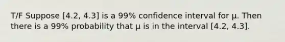 T/F Suppose [4.2, 4.3] is a 99% confidence interval for μ. Then there is a 99% probability that μ is in the interval [4.2, 4.3].