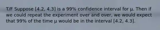 T/F Suppose [4.2, 4.3] is a 99% confidence interval for μ. Then if we could repeat the experiment over and over, we would expect that 99% of the time μ would be in the interval [4.2, 4.3].