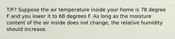 T/F? Suppose the air temperature inside your home is 78 degree F and you lower it to 68 degrees F. As long as the moisture content of the air inside does not change, the relative humidity should increase.