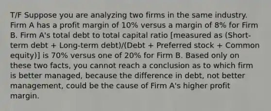 T/F Suppose you are analyzing two firms in the same industry. Firm A has a profit margin of 10% versus a margin of 8% for Firm B. Firm A's total debt to total capital ratio [measured as (Short-term debt + Long-term debt)/(Debt + Preferred stock + Common equity)] is 70% versus one of 20% for Firm B. Based only on these two facts, you cannot reach a conclusion as to which firm is better managed, because the difference in debt, not better management, could be the cause of Firm A's higher profit margin.