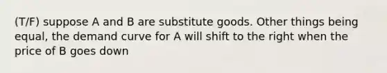 (T/F) suppose A and B are substitute goods. Other things being equal, the demand curve for A will shift to the right when the price of B goes down