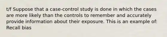 t/f Suppose that a case-control study is done in which the cases are more likely than the controls to remember and accurately provide information about their exposure. This is an example of: Recall bias