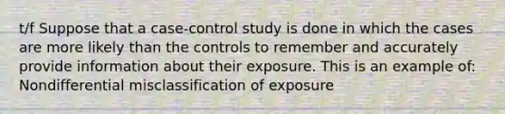 t/f Suppose that a case-control study is done in which the cases are more likely than the controls to remember and accurately provide information about their exposure. This is an example of: Nondifferential misclassification of exposure