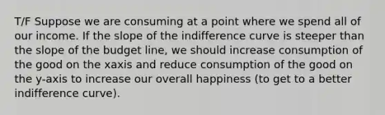 T/F Suppose we are consuming at a point where we spend all of our income. If the slope of the indifference curve is steeper than the slope of the budget line, we should increase consumption of the good on the xaxis and reduce consumption of the good on the y-axis to increase our overall happiness (to get to a better indifference curve).