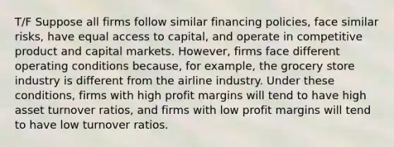 T/F Suppose all firms follow similar financing policies, face similar risks, have equal access to capital, and operate in competitive product and capital markets. However, firms face different operating conditions because, for example, the grocery store industry is different from the airline industry. Under these conditions, firms with high profit margins will tend to have high asset turnover ratios, and firms with low profit margins will tend to have low turnover ratios.