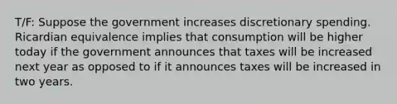 T/F: Suppose the government increases discretionary spending. Ricardian equivalence implies that consumption will be higher today if the government announces that taxes will be increased next year as opposed to if it announces taxes will be increased in two years.