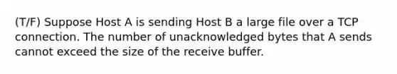 (T/F) Suppose Host A is sending Host B a large file over a TCP connection. The number of unacknowledged bytes that A sends cannot exceed the size of the receive buffer.