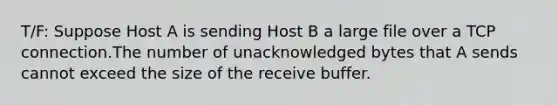 T/F: Suppose Host A is sending Host B a large file over a TCP connection.The number of unacknowledged bytes that A sends cannot exceed the size of the receive buffer.