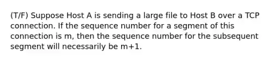 (T/F) Suppose Host A is sending a large file to Host B over a TCP connection. If the sequence number for a segment of this connection is m, then the sequence number for the subsequent segment will necessarily be m+1.