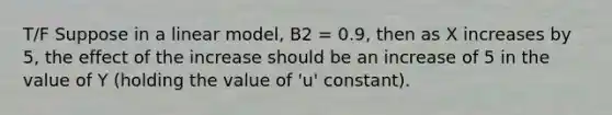 T/F Suppose in a linear model, B2 = 0.9, then as X increases by 5, the effect of the increase should be an increase of 5 in the value of Y (holding the value of 'u' constant).