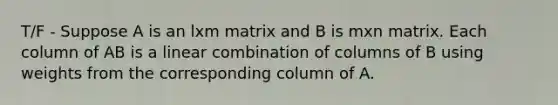 T/F - Suppose A is an lxm matrix and B is mxn matrix. Each column of AB is a linear combination of columns of B using weights from the corresponding column of A.