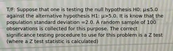 T/F: Suppose that one is testing the null hypothesis H0: µ≤5.0 against the alternative hypothesis H1: µ>5.0. It is know that the population standard deviation =2.0. A random sample of 100 observations is collected for this purpose. The correct significance testing procedure to use for this problem is a Z test (where a Z test statistic is calculated)