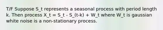 T/F Suppose S_t represents a seasonal process with period length k. Then process X_t = S_t - S_(t-k) + W_t where W_t is gaussian white noise is a non-stationary process.