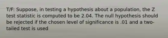 T/F: Suppose, in testing a hypothesis about a population, the Z test statistic is computed to be 2.04. The null hypothesis should be rejected if the chosen level of significance is .01 and a two-tailed test is used