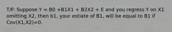 T/F: Suppose Y = B0 +B1X1 + B2X2 + E and you regress Y on X1 omitting X2, then b1, your estiate of B1, will be equal to B1 if Cov(X1,X2)=0.