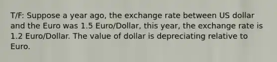 T/F: Suppose a year ago, the exchange rate between US dollar and the Euro was 1.5 Euro/Dollar, this year, the exchange rate is 1.2 Euro/Dollar. The value of dollar is depreciating relative to Euro.