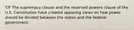 T/F The supremacy clause and the reserved powers clause of the U.S. Constitution have created opposing views on how power should be divided between the states and the federal government.