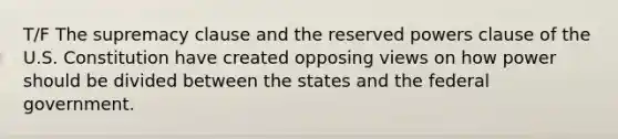 T/F The supremacy clause and the reserved powers clause of the U.S. Constitution have created opposing views on how power should be divided between the states and the federal government.