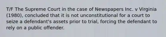 T/F The Supreme Court in the case of Newspapers Inc. v Virginia (1980), concluded that it is not unconstitutional for a court to seize a defendant's assets prior to trial, forcing the defendant to rely on a public offender.