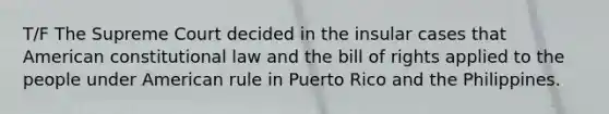 T/F The Supreme Court decided in the insular cases that American constitutional law and the bill of rights applied to the people under American rule in Puerto Rico and the Philippines.