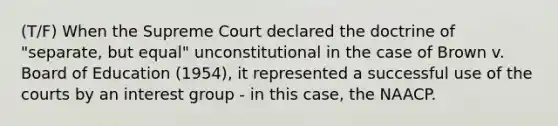 (T/F) When the Supreme Court declared the doctrine of "separate, but equal" unconstitutional in the case of Brown v. Board of Education (1954), it represented a successful use of the courts by an interest group - in this case, the NAACP.