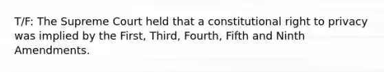 T/F: The Supreme Court held that a constitutional right to privacy was implied by the First, Third, Fourth, Fifth and Ninth Amendments.