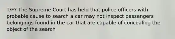 T/F? The Supreme Court has held that police officers with probable cause to search a car may not inspect passengers belongings found in the car that are capable of concealing the object of the search