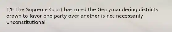 T/F The Supreme Court has ruled the Gerrymandering districts drawn to favor one party over another is not necessarily unconstitutional