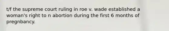 t/f the supreme court ruling in roe v. wade established a woman's right to n abortion during the first 6 months of pregnbancy.