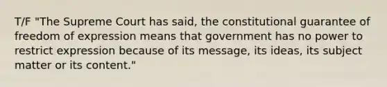 T/F "The Supreme Court has said, the constitutional guarantee of freedom of expression means that government has no power to restrict expression because of its message, its ideas, its subject matter or its content."