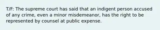 T/F: The supreme court has said that an indigent person accused of any crime, even a minor misdemeanor, has the right to be represented by counsel at public expense.