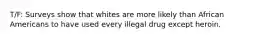 T/F: Surveys show that whites are more likely than African Americans to have used every illegal drug except heroin.