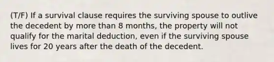 (T/F) If a survival clause requires the surviving spouse to outlive the decedent by more than 8 months, the property will not qualify for the marital deduction, even if the surviving spouse lives for 20 years after the death of the decedent.