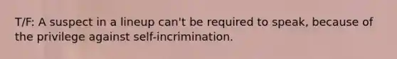 T/F: A suspect in a lineup can't be required to speak, because of the privilege against self-incrimination.